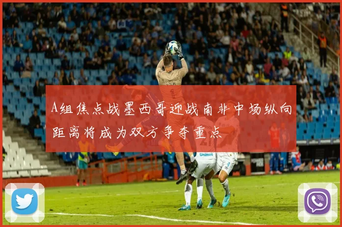 A组焦点战墨西哥迎战南非中场纵向距离将成为双方争夺重点