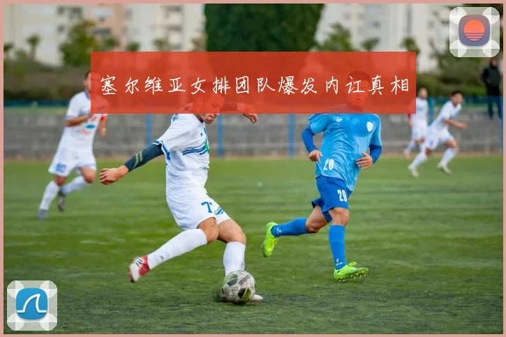 塞尔维亚女排团队爆发内讧真相
