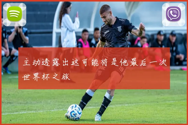 主动透露出这可能将是他最后一次世界杯之旅