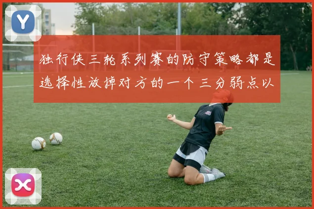 独行侠三轮系列赛的防守策略都是选择性放掉对方的一个三分弱点以求三分线内的包夹协防
