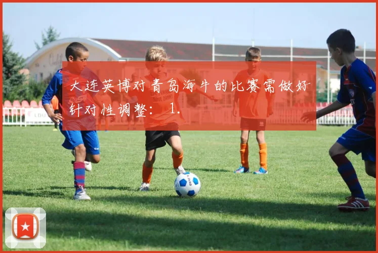 大连英博对青岛海牛的比赛需做好针对性调整： 1.