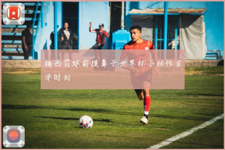 梅西罚球前摸鼻子世界杯小动作玄学时刻