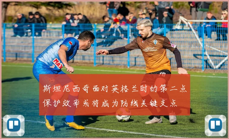 斯坦尼西奇面对英格兰时的第二点保护效率或将成为防线关键支点