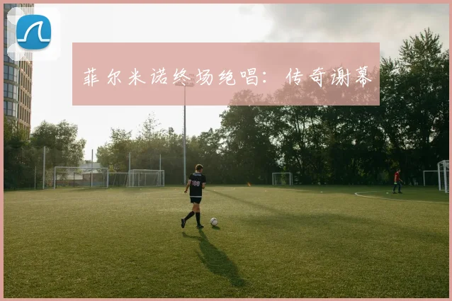 菲尔米诺终场绝唱：传奇谢幕