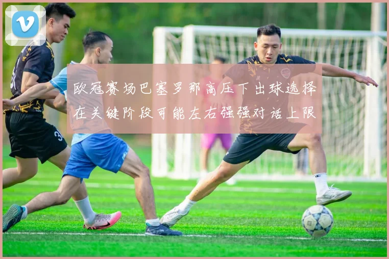 欧冠赛场巴塞罗那高压下出球选择在关键阶段可能左右强强对话上限