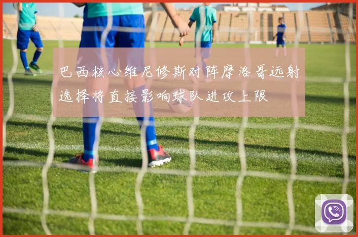 巴西核心维尼修斯对阵摩洛哥远射选择将直接影响球队进攻上限