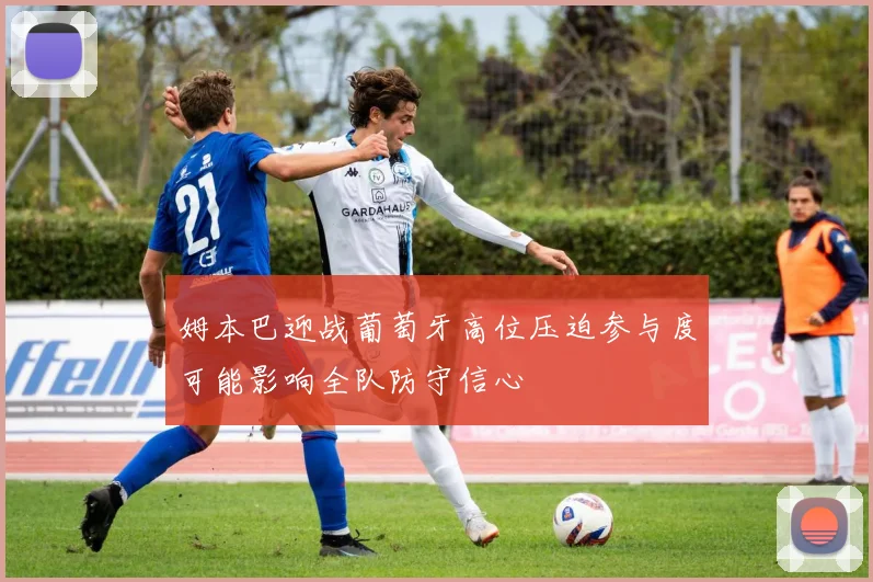 姆本巴迎战葡萄牙高位压迫参与度可能影响全队防守信心