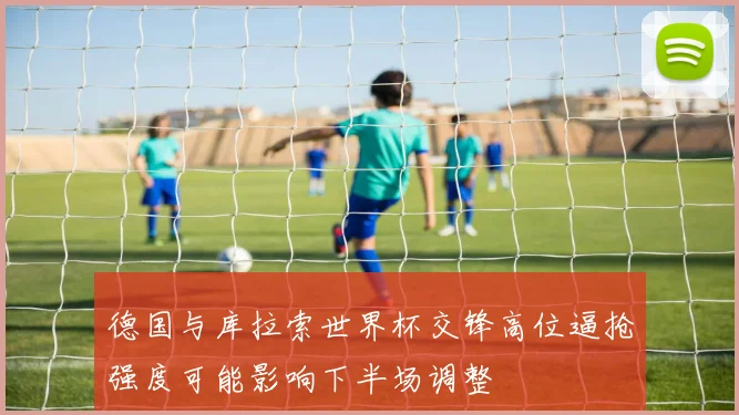 德国与库拉索世界杯交锋高位逼抢强度可能影响下半场调整