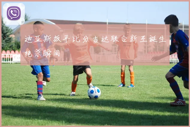 迪亚斯扳平比分吉达联合新王诞生绝杀瞬间