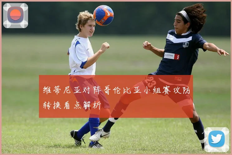 维蒂尼亚对阵哥伦比亚小组赛攻防转换看点解析