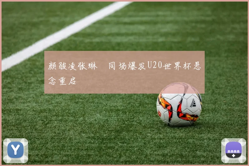 颜骏凌张琳芃同场爆发U20世界杯悬念重启