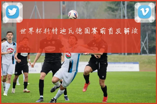 世界杯科特迪瓦德国赛前首发解读