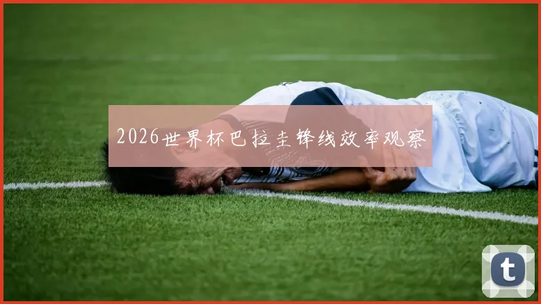 2026世界杯巴拉圭锋线效率观察
