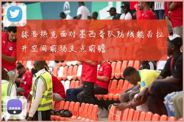 赫洛热克面对墨西哥队防线能否拉开空间前场支点前瞻