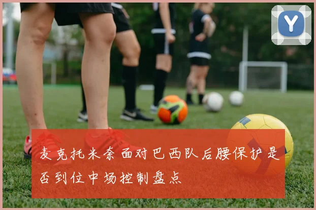 麦克托米奈面对巴西队后腰保护是否到位中场控制盘点