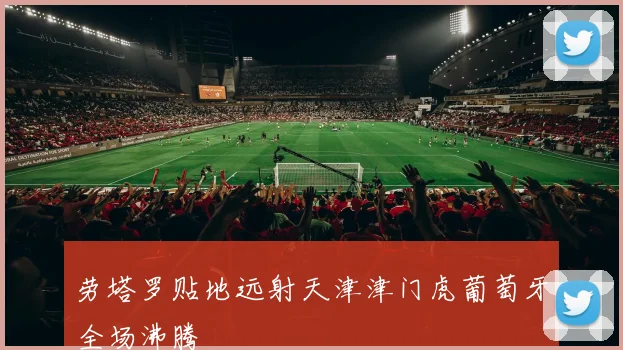 劳塔罗贴地远射天津津门虎葡萄牙全场沸腾