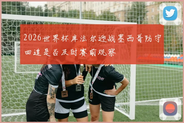 2026世界杯库法尔迎战墨西哥防守回追是否及时赛前观察