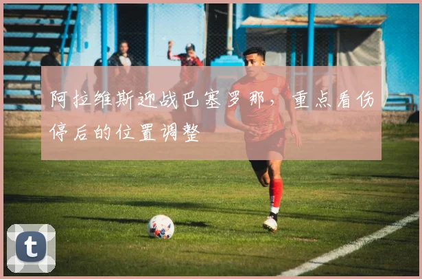 阿拉维斯迎战巴塞罗那，重点看伤停后的位置调整