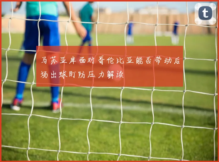 马苏亚库面对哥伦比亚能否带动后场出球盯防压力解读