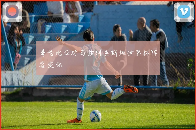 哥伦比亚对乌兹别克斯坦世界杯阵容变化