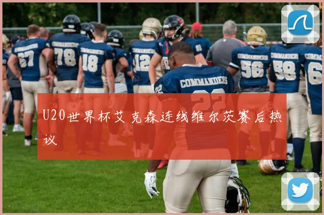 U20世界杯艾克森连线维尔茨赛后热议