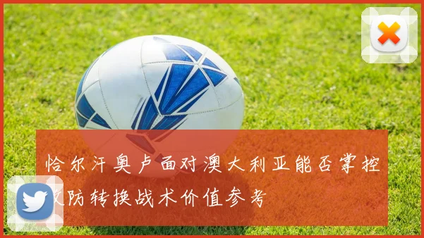 恰尔汗奥卢面对澳大利亚能否掌控攻防转换战术价值参考