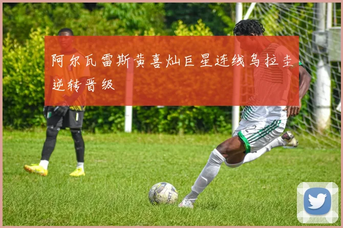 阿尔瓦雷斯黄喜灿巨星连线乌拉圭逆转晋级