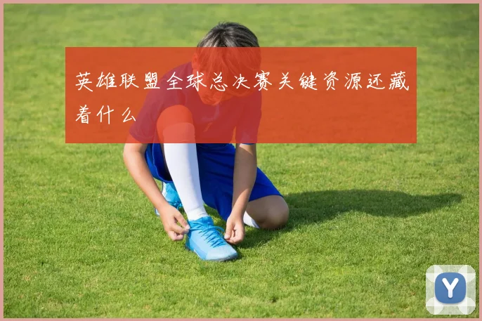 英雄联盟全球总决赛关键资源还藏着什么