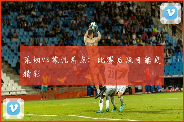 莱切vs蒙扎看点：比赛后段可能更精彩