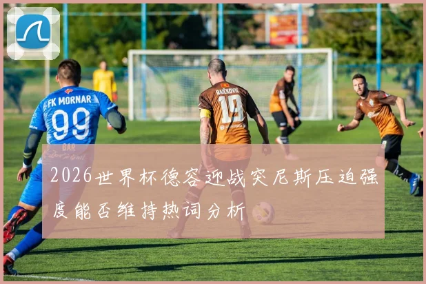 2026世界杯德容迎战突尼斯压迫强度能否维持热词分析