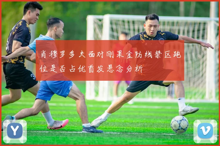 肖穆罗多夫面对刚果金防线禁区跑位是否占优首发悬念分析