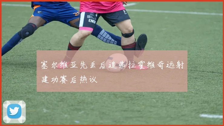 塞尔维亚先丢后追弗拉霍维奇远射建功赛后热议