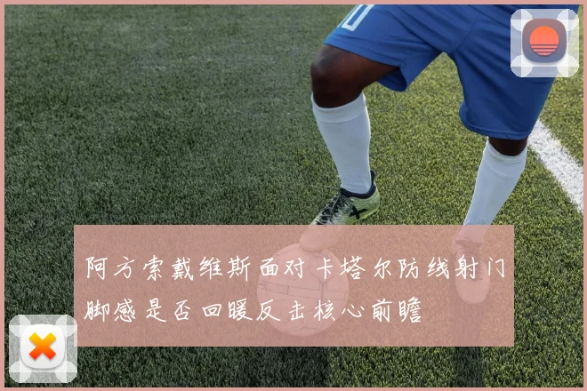 阿方索戴维斯面对卡塔尔防线射门脚感是否回暖反击核心前瞻
