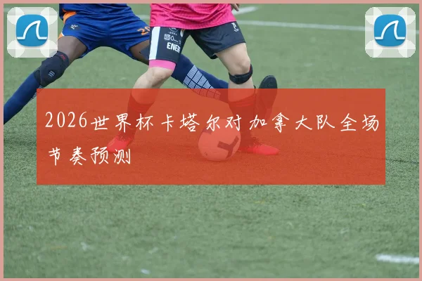 2026世界杯卡塔尔对加拿大队全场节奏预测