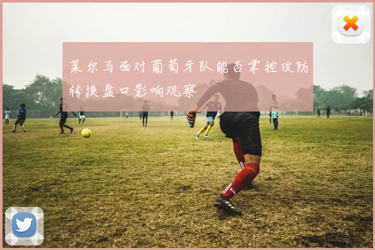 莱尔马面对葡萄牙队能否掌控攻防转换盘口影响观察