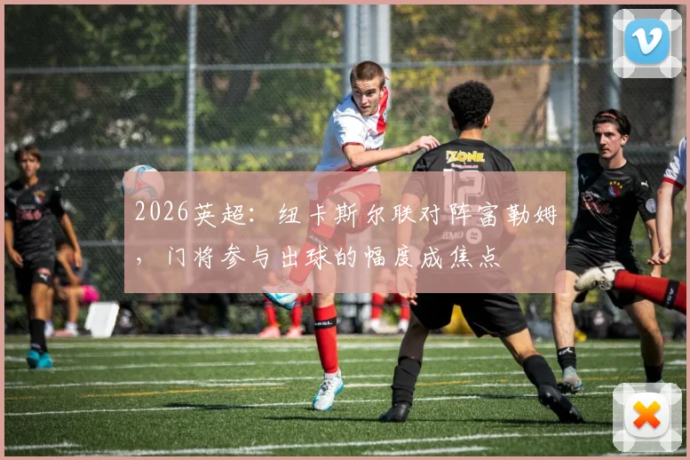 2026英超：纽卡斯尔联对阵富勒姆，门将参与出球的幅度成焦点