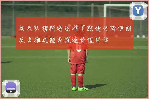 埃及队穆斯塔法穆罕默德对阵伊朗反击推进能否提速价值评估