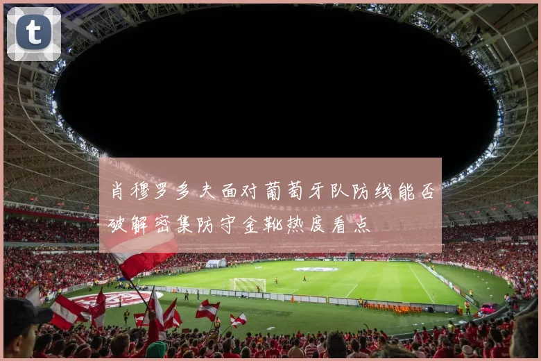 肖穆罗多夫面对葡萄牙队防线能否破解密集防守金靴热度看点