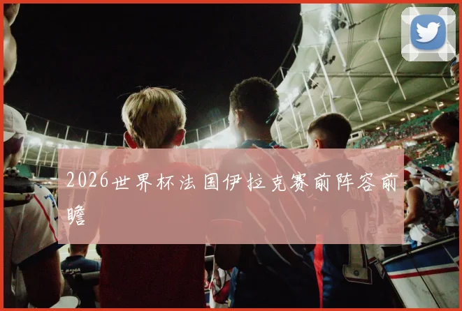 2026世界杯法国伊拉克赛前阵容前瞻