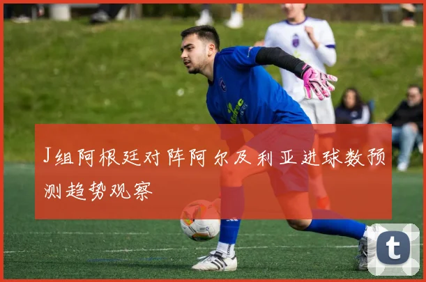 J组阿根廷对阵阿尔及利亚进球数预测趋势观察