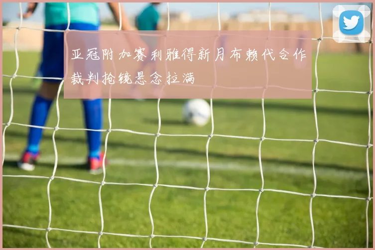亚冠附加赛利雅得新月布赖代合作裁判抢镜悬念拉满