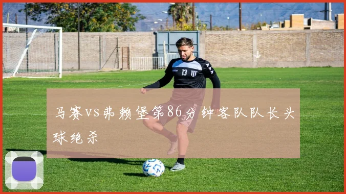马赛vs弗赖堡第86分钟客队队长头球绝杀