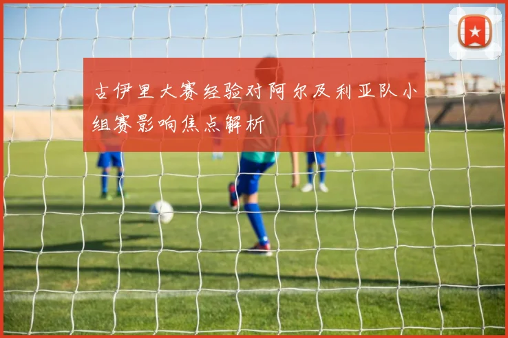 古伊里大赛经验对阿尔及利亚队小组赛影响焦点解析