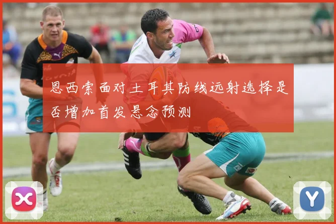 恩西索面对土耳其防线远射选择是否增加首发悬念预测