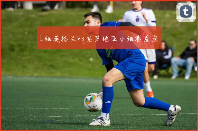 L组英格兰vs克罗地亚小组赛看点