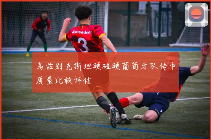 乌兹别克斯坦硬碰硬葡萄牙队传中质量比较评估
