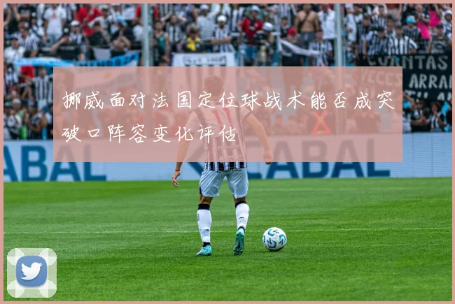 挪威面对法国定位球战术能否成突破口阵容变化评估