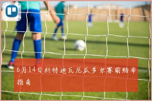 6月14日科特迪瓦厄瓜多尔赛前赔率指南