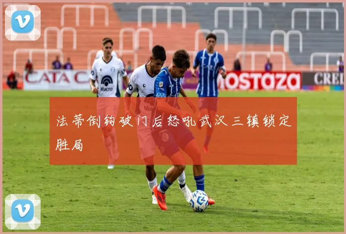 法蒂倒钩破门后怒吼武汉三镇锁定胜局