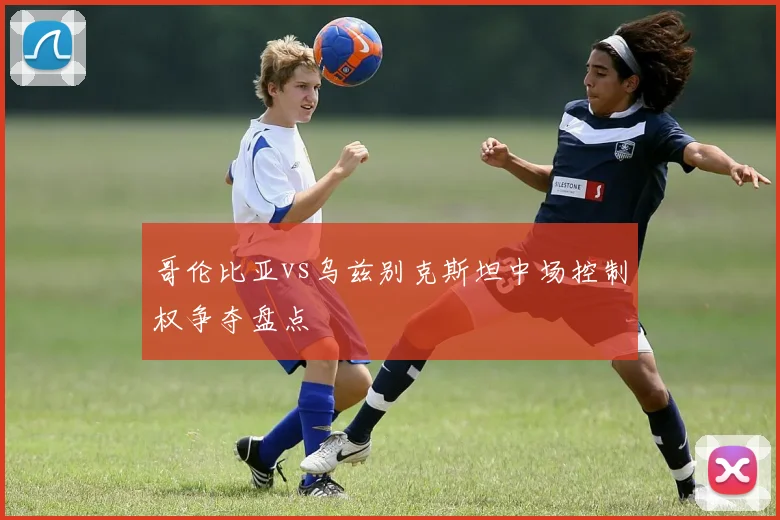哥伦比亚vs乌兹别克斯坦中场控制权争夺盘点